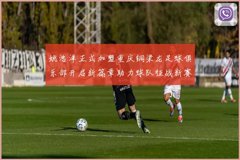 姚浩洋正式加盟重庆铜梁龙足球俱乐部开启新篇章助力球队征战新赛季