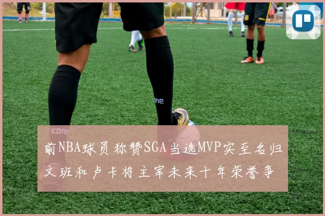 前NBA球员称赞SGA当选MVP实至名归文班和卢卡将主宰未来十年荣誉争夺