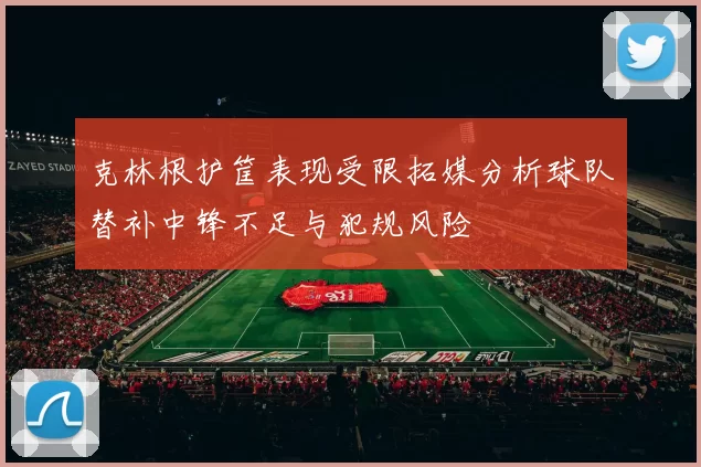 克林根护筐表现受限拓媒分析球队替补中锋不足与犯规风险