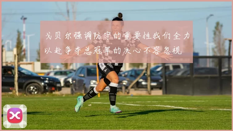 戈贝尔强调防守的重要性我们全力以赴争夺总冠军的决心不容忽视