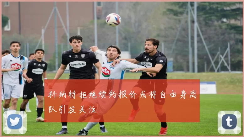 科纳特拒绝续约报价或将自由身离队引发关注