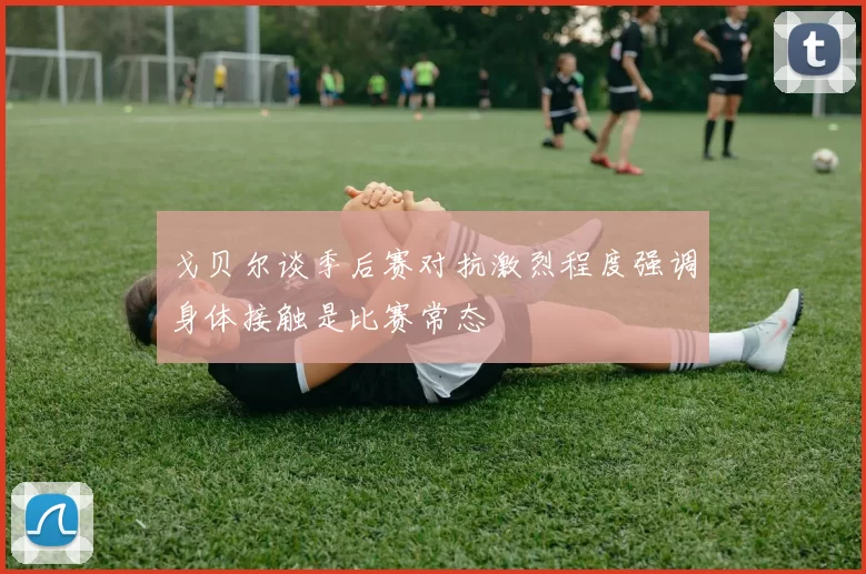 戈贝尔谈季后赛对抗激烈程度强调身体接触是比赛常态