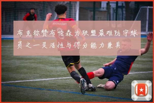 布克称赞布伦森为联盟最难防守球员之一灵活性与得分能力兼具