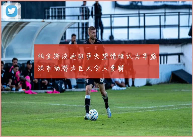 帕金斯谈迪班萨失望情绪认为华盛顿市场潜力巨大令人费解