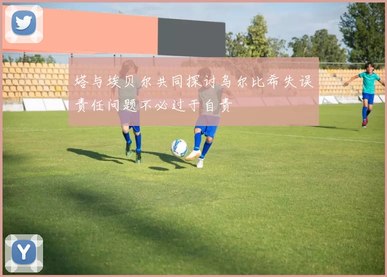 塔与埃贝尔共同探讨乌尔比希失误责任问题不必过于自责