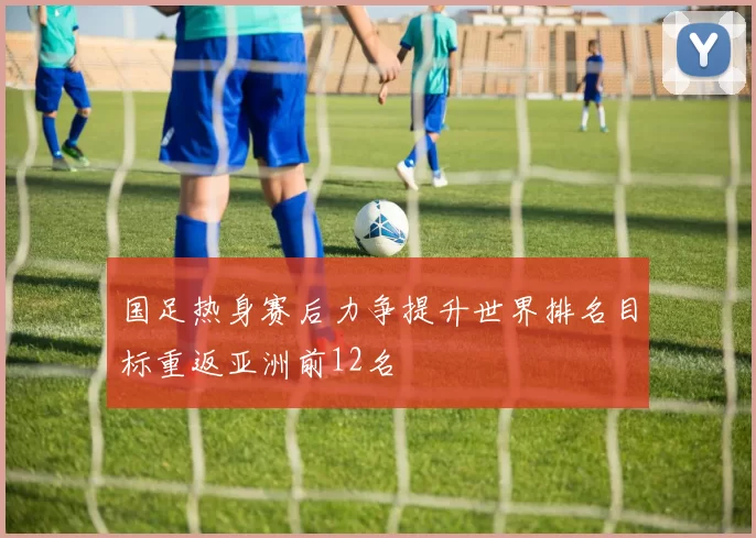 国足热身赛后力争提升世界排名目标重返亚洲前12名