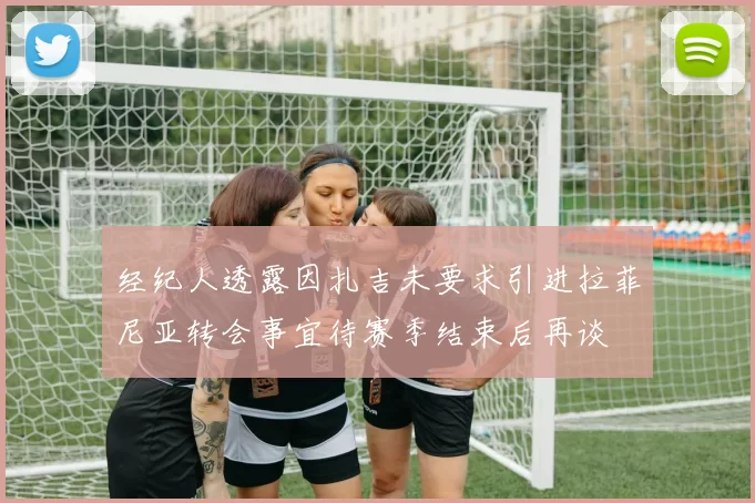 经纪人透露因扎吉未要求引进拉菲尼亚转会事宜待赛季结束后再谈