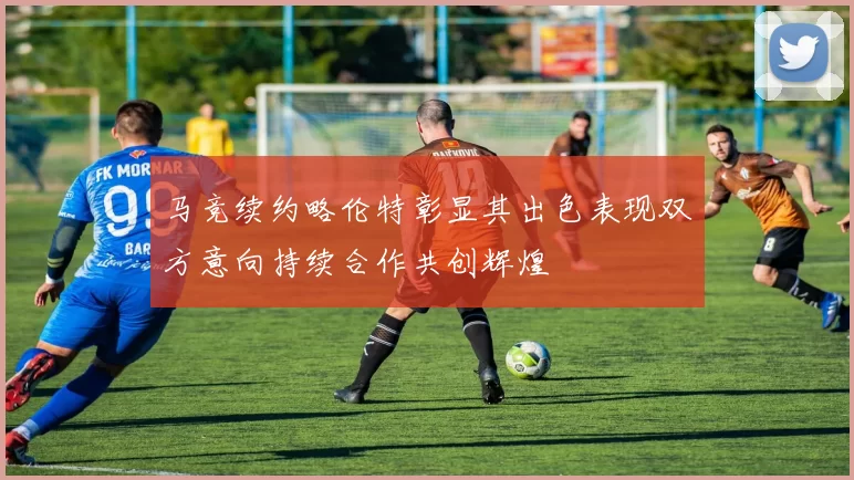 马竞续约略伦特彰显其出色表现双方意向持续合作共创辉煌
